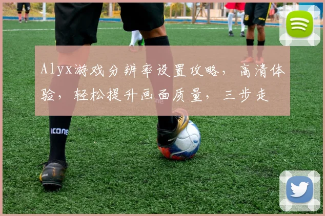 Alyx游戏分辨率设置攻略，高清体验，轻松提升画面质量，三步走