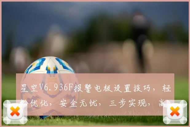 星空V6.936F报警电极设置技巧，轻松优化，安全无忧，三步实现，高效便捷，值得拥有