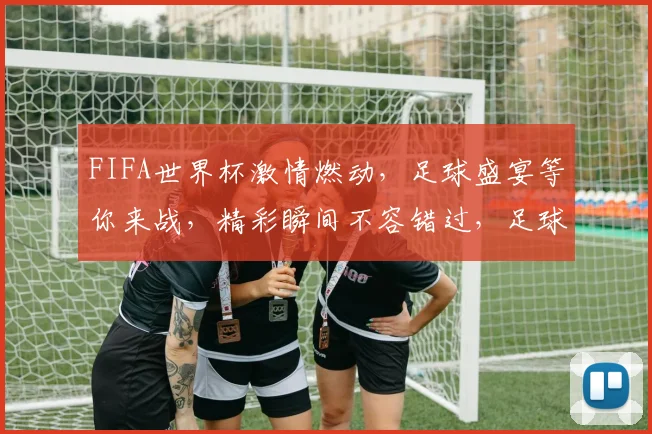 FIFA世界杯激情燃动，足球盛宴等你来战，精彩瞬间不容错过，足球迷必看