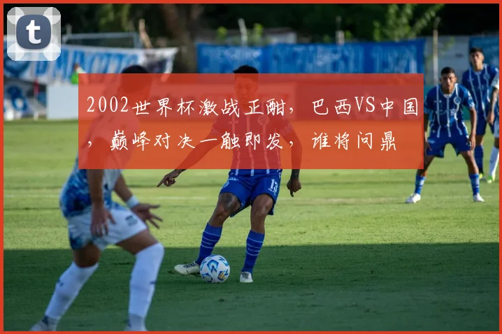 2002世界杯激战正酣，巴西VS中国，巅峰对决一触即发，谁将问鼎
