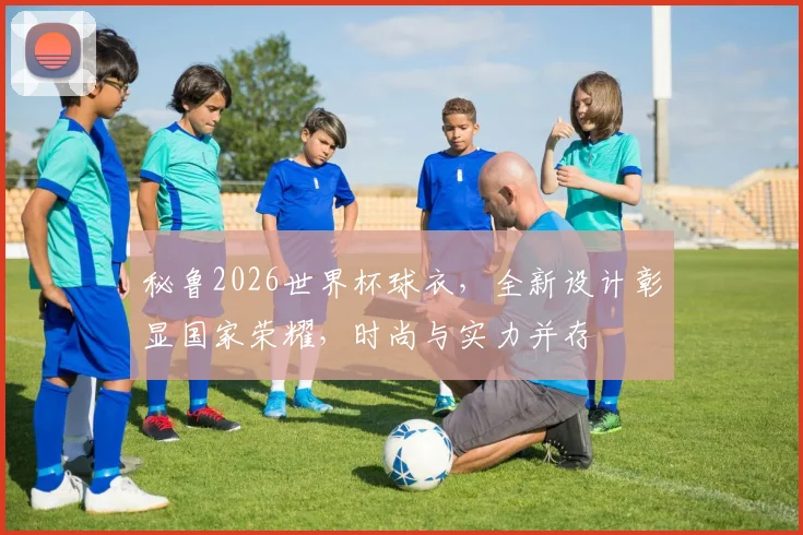 秘鲁2026世界杯球衣，全新设计彰显国家荣耀，时尚与实力并存
