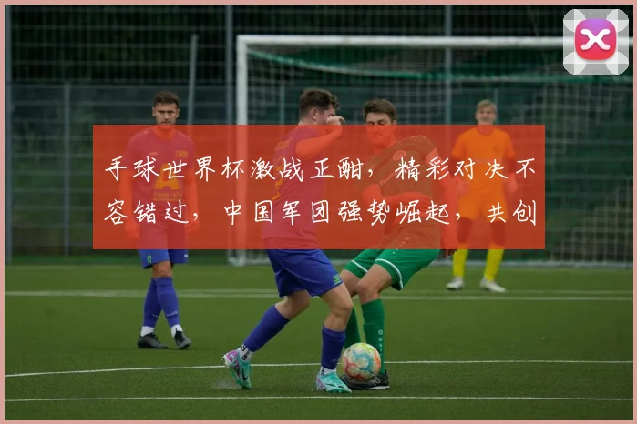 手球世界杯激战正酣，精彩对决不容错过，中国军团强势崛起，共创辉煌